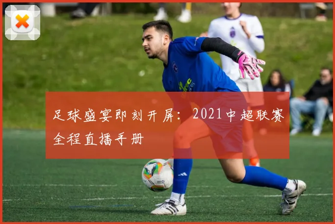 足球盛宴即刻开屏：2021中超联赛全程直播手册