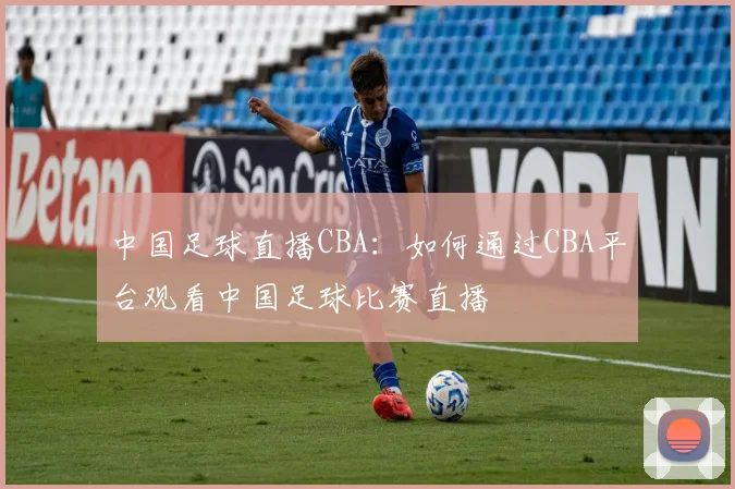 中国足球直播CBA：如何通过CBA平台观看中国足球比赛直播