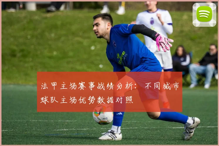 法甲主场赛事战绩分析：不同城市球队主场优势数据对照